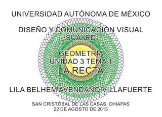 UNIVERSIDAD AUTÓNOMA DE MÉXICOUNIVERSIDAD AUTÓNOMA DE MÉXICO
DISEÑO Y COMUNICACIÓN VISUALDISEÑO Y COMUNICACIÓN VISUAL
SUAYEDSUAYED
GEOMETRÍAGEOMETRÍA
UNIDAD 3 TEMA 1UNIDAD 3 TEMA 1
LA RECTALA RECTA
LILA BELHEM AVENDAÑO VILLAFUERTELILA BELHEM AVENDAÑO VILLAFUERTE
SAN CRISTÓBAL DE LAS CASAS. CHIAPASSAN CRISTÓBAL DE LAS CASAS. CHIAPAS
22 DE AGOSTO DE 201322 DE AGOSTO DE 2013
UNIVERSIDAD AUTÓNOMA DE MÉXICO
DISEÑO Y COMUNICACIÓN VISUAL
SUAYED
GEOMETRÍA
UNIDAD 3 TEMA 1
LA RECTA
LILA BELHEM AVENDAÑO VILLAFUERTE
SAN CRISTÓBAL DE LAS CASAS. CHIAPAS
22 DE AGOSTO DE 2013
 