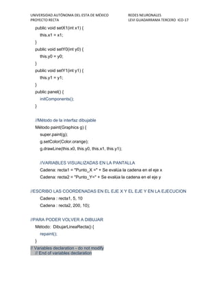 UNIVERSIDAD AUTÓNOMA DEL ESTA DE MÉXICO REDES NEURONALES 
PROYECTO RECTA LEVI GUADARRAMA TERCERO ICO-17 
public void setX1(int x1) { 
this.x1 = x1; 
} 
public void setY0(int y0) { 
this.y0 = y0; 
} 
public void setY1(int y1) { 
this.y1 = y1; 
} 
public panel() { 
initComponents(); 
} 
//Método de la interfaz dibujable 
Método paint(Graphics g) { 
super.paint(g); 
g.setColor(Color.orange); 
g.drawLine(this.x0, this.y0, this.x1, this.y1); 
//VARIABLES VISUALIZADAS EN LA PANTALLA 
Cadena: recta1 = "Punto_X =" + Se evalúa la cadena en el eje x 
Cadena: recta2 = "Punto_Y=" + Se evalúa la cadena en el eje y 
//ESCRIBO LAS COORDENADAS EN EL EJE X Y EL EJE Y EN LA EJECUCION 
Cadena : recta1, 5, 10 
Cadena : recta2, 200, 10); 
//PARA PODER VOLVER A DIBUJAR 
Método: DibujarLineaRecta() { 
repaint(); 
} // Variables declaration - do not modify // End of variables declaration  