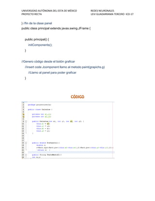 UNIVERSIDAD AUTÓNOMA DEL ESTA DE MÉXICO REDES NEURONALES 
PROYECTO RECTA LEVI GUADARRAMA TERCERO ICO-17 
} //fin de la clase panel 
public class principal extends javax.swing.JFrame { 
public principal() { 
initComponents(); 
} 
//Genero código desde el botón graficar 
//insert code Jcomponent llamo al metodo paint(grapichs.g) 
//Llamo al panel para poder graficar 
} 
 