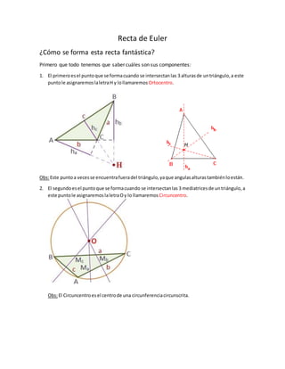 Recta de Euler
¿Cómo se forma esta recta fantástica?
Primero que todo tenemos que saber cuáles son sus componentes:
1. El primeroesel puntoque se formacuando se intersectanlas 3 alturasde untriángulo,a este
puntole asignaremoslaletraH y lollamaremos Ortocentro.
Obs:Este puntoa vecesse encuentrafueradel triángulo,yaque angulasalturastambiénloestán.
2. El segundoesel puntoque se formacuando se intersectanlas 3 mediatricesde untriángulo,a
este puntole asignaremos laletraOy lo llamaremos Circuncentro.
Obs:El Circuncentroesel centrode una circunferenciacircunscrita.
 