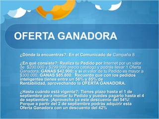 OFERTA GANADORA	¿Dónde la encuentras?: En el Comunicado de Campaña 8	¿En qué consiste?: Realiza tu Pedido por Internet por un valor de  $200.000 y $299.999 precio catalogo y podrás llevar 1 Oferta Ganadora, GANAS $42.900; y si el valor de tu Pedido es mayor a $300.000, GANAS $85.800.  Recuerda que con los pedidos inteligentes tienes entre un 56% y 85% de Rentabilidad, aprovechando la OFERTA GANADORA.	¿Hasta cuándo está vigente?: Tienes plazo hasta el 1 de septiembre para montar tu Pedido y puedes pagarlo hasta el 4 de septiembre. ¡Aprovecha ya este descuento del 54%! Porque a partir del 2 de septiembre podrás adquirir esta Oferta Ganadora con un descuento del 42%