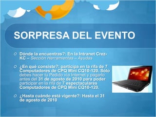 SORPRESA DEL EVENTODónde la encuentras?: En la Intranet Crez-KC – Sección Herramientas – Ayudas ¿En qué consiste?: participa en la rifa de 7 Computadores de CPQ Mini CQ10-120. Sólo debes hacer tu Pedido vía Internet y pagarlo antes del 31 de agosto de 2010 para poder participar en la rifa de 7 espectaculares Computadores de CPQ Mini CQ10-120.¿Hasta cuándo está vigente?: Hasta el 31 de agosto de 2010