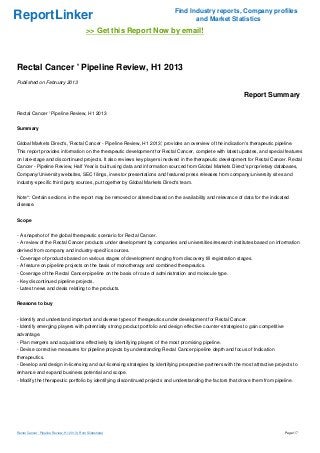 Find Industry reports, Company profiles
ReportLinker                                                                       and Market Statistics
                                              >> Get this Report Now by email!



Rectal Cancer ' Pipeline Review, H1 2013
Published on February 2013

                                                                                                             Report Summary

Rectal Cancer ' Pipeline Review, H1 2013


Summary


Global Markets Direct's, 'Rectal Cancer - Pipeline Review, H1 2013', provides an overview of the indication's therapeutic pipeline.
This report provides information on the therapeutic development for Rectal Cancer, complete with latest updates, and special features
on late-stage and discontinued projects. It also reviews key players involved in the therapeutic development for Rectal Cancer. Rectal
Cancer - Pipeline Review, Half Year is built using data and information sourced from Global Markets Direct's proprietary databases,
Company/University websites, SEC filings, investor presentations and featured press releases from company/university sites and
industry-specific third party sources, put together by Global Markets Direct's team.


Note*: Certain sections in the report may be removed or altered based on the availability and relevance of data for the indicated
disease.


Scope


- A snapshot of the global therapeutic scenario for Rectal Cancer.
- A review of the Rectal Cancer products under development by companies and universities/research institutes based on information
derived from company and industry-specific sources.
- Coverage of products based on various stages of development ranging from discovery till registration stages.
- A feature on pipeline projects on the basis of monotherapy and combined therapeutics.
- Coverage of the Rectal Cancer pipeline on the basis of route of administration and molecule type.
- Key discontinued pipeline projects.
- Latest news and deals relating to the products.


Reasons to buy


- Identify and understand important and diverse types of therapeutics under development for Rectal Cancer.
- Identify emerging players with potentially strong product portfolio and design effective counter-strategies to gain competitive
advantage.
- Plan mergers and acquisitions effectively by identifying players of the most promising pipeline.
- Devise corrective measures for pipeline projects by understanding Rectal Cancer pipeline depth and focus of Indication
therapeutics.
- Develop and design in-licensing and out-licensing strategies by identifying prospective partners with the most attractive projects to
enhance and expand business potential and scope.
- Modify the therapeutic portfolio by identifying discontinued projects and understanding the factors that drove them from pipeline.




Rectal Cancer ' Pipeline Review, H1 2013 (From Slideshare)                                                                          Page 1/7
 