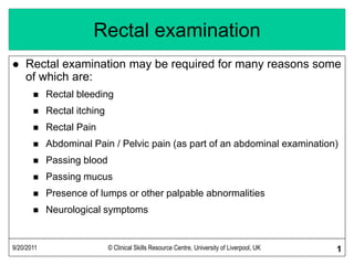 9/20/2011 © Clinical Skills Resource Centre, University of Liverpool, UK 1
Rectal examination
 Rectal examination may be required for many reasons some
of which are:
 Rectal bleeding
 Rectal itching
 Rectal Pain
 Abdominal Pain / Pelvic pain (as part of an abdominal examination)
 Passing blood
 Passing mucus
 Presence of lumps or other palpable abnormalities
 Neurological symptoms
 