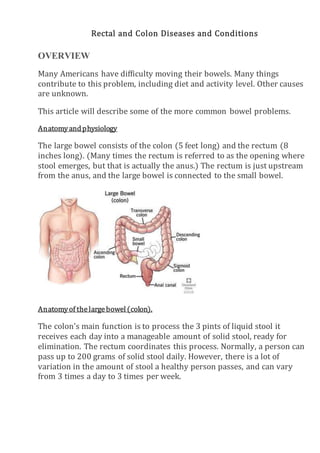 Rectal and Colon Diseases and Conditions
OVERVIEW
Many Americans have difficulty moving their bowels. Many things
contribute to this problem, including diet and activity level. Other causes
are unknown.
This article will describe some of the more common bowel problems.
Anatomyandphysiology
The large bowel consists of the colon (5 feet long) and the rectum (8
inches long). (Many times the rectum is referred to as the opening where
stool emerges, but that is actually the anus.) The rectum is just upstream
from the anus, and the large bowel is connected to the small bowel.
Anatomyof thelargebowel(colon).
The colon's main function is to process the 3 pints of liquid stool it
receives each day into a manageable amount of solid stool, ready for
elimination. The rectum coordinates this process. Normally, a person can
pass up to 200 grams of solid stool daily. However, there is a lot of
variation in the amount of stool a healthy person passes, and can vary
from 3 times a day to 3 times per week.
 