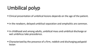 Umbilical polyp
 Clinical presentation of umbilical lesions depends on the age of the patient.
 In the newborn, delayed umbilical separation and omphalitis are common.
 In childhood and among adults, umbilical mass and umbilical discharge or
wet umbilicus take precedence.
 Characterized by the presence of a firm, reddish and discharging polypoid
lesion
 