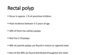 Rectal polyp
 Occur in approx. 1 % of preschool children
 Peak incidence between 3-5 years of age
 50% of them has solitary polyps
 Rest has 2-10 polyps
 40% of juvenile polyps are found in rectum or sigmoid colon
 Rest of the 60% are found distributed throughout the colon
 