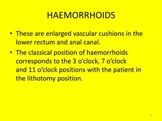 HAEMORRHOIDS
• These are enlarged vascular cushions in the
lower rectum and anal canal.
• The classical position of haemorrhoids
corresponds to the 3 o’clock, 7 o’clock
and 11 o’clock positions with the patient in
the lithotomy position.
10
 