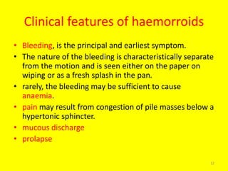 Clinical features of haemorroids
• Bleeding, is the principal and earliest symptom.
• The nature of the bleeding is characteristically separate
from the motion and is seen either on the paper on
wiping or as a fresh splash in the pan.
• rarely, the bleeding may be sufficient to cause
anaemia.
• pain may result from congestion of pile masses below a
hypertonic sphincter.
• mucous discharge
• prolapse
12
 