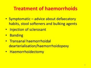 Treatment of haemorrhoids
• Symptomatic – advice about defaecatory
habits, stool softeners and bulking agents
• Injection of sclerosant
• Banding
• Transanal haemorrhoidal
dearterialisation/haemorrhoidopexy
• Haemorrhoidectomy
15
 