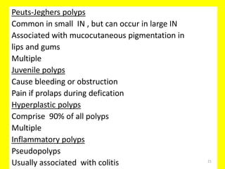 Peuts-Jeghers polyps
Common in small IN , but can occur in large IN
Associated with mucocutaneous pigmentation in
lips and gums
Multiple
Juvenile polyps
Cause bleeding or obstruction
Pain if prolaps during defication
Hyperplastic polyps
Comprise 90% of all polyps
Multiple
Inflammatory polyps
Pseudopolyps
Usually associated with colitis 21
 