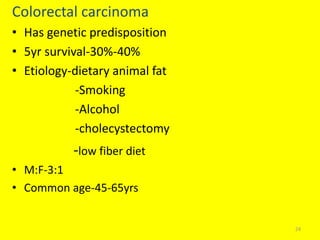 Colorectal carcinoma
• Has genetic predisposition
• 5yr survival-30%-40%
• Etiology-dietary animal fat
-Smoking
-Alcohol
-cholecystectomy
-low fiber diet
• M:F-3:1
• Common age-45-65yrs
24
 