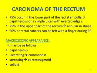 CARCINOMA OF THE RECTUM
• 75% occur in the lower part of the rectal ampulla
papilliferous or a simple ulcer with everted edges.
• 25% in the upper part of the rectum annular in shape.
• 90% or rectal cancers can be felt with a finger during PR.
MACROSCOPIC APPEARANCE:
It may be as follows:
• papilliferous
• ulcerating commonest
• stenosing at rectosigmoid
• colloid
28
 