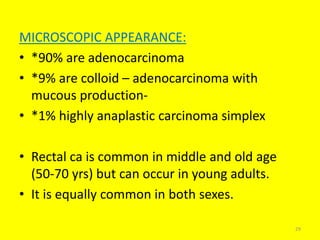 MICROSCOPIC APPEARANCE:
• *90% are adenocarcinoma
• *9% are colloid – adenocarcinoma with
mucous production-
• *1% highly anaplastic carcinoma simplex
• Rectal ca is common in middle and old age
(50-70 yrs) but can occur in young adults.
• It is equally common in both sexes.
29
 