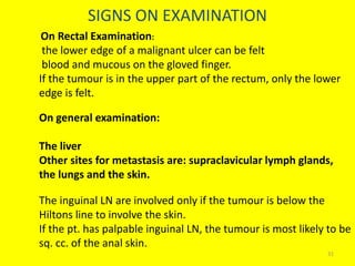 SIGNS ON EXAMINATION
On Rectal Examination:
the lower edge of a malignant ulcer can be felt
blood and mucous on the gloved finger.
If the tumour is in the upper part of the rectum, only the lower
edge is felt.
On general examination:
The liver
Other sites for metastasis are: supraclavicular lymph glands,
the lungs and the skin.
The inguinal LN are involved only if the tumour is below the
Hiltons line to involve the skin.
If the pt. has palpable inguinal LN, the tumour is most likely to be
sq. cc. of the anal skin.
31
 