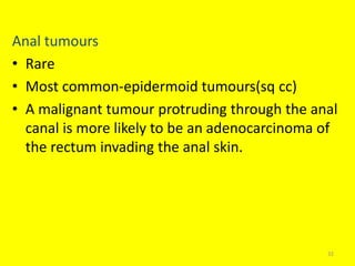 Anal tumours
• Rare
• Most common-epidermoid tumours(sq cc)
• A malignant tumour protruding through the anal
canal is more likely to be an adenocarcinoma of
the rectum invading the anal skin.
32
 