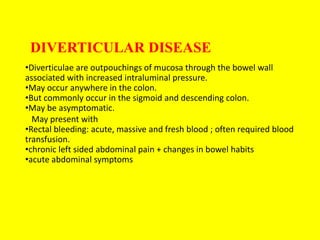 DIVERTICULAR DISEASE
•Diverticulae are outpouchings of mucosa through the bowel wall
associated with increased intraluminal pressure.
•May occur anywhere in the colon.
•But commonly occur in the sigmoid and descending colon.
•May be asymptomatic.
May present with
•Rectal bleeding: acute, massive and fresh blood ; often required blood
transfusion.
•chronic left sided abdominal pain + changes in bowel habits
•acute abdominal symptoms
 