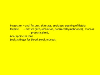 lInspection – anal fissures, skin tags, prolapse, opening of fistula
lPalpate – masses (size, ulceration, pararectal lymphnodes) , mucosa
, prostate gland,
lAnal sphincter tone
lLook at finger for blood, stool, mucous
 