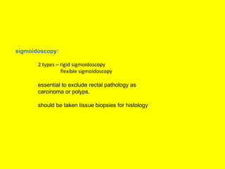 sigmoidoscopy:
2 types – rigid sigmoidoscopy
flexible sigmoidoscopy
essential to exclude rectal pathology as
carcinoma or polyps.
should be taken tissue biopsies for histology
 
