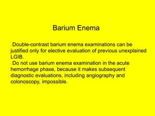 Barium Enema
Double-contrast barium enema examinations can be
justified only for elective evaluation of previous unexplained
LGIB.
Do not use barium enema examination in the acute
hemorrhage phase, because it makes subsequent
diagnostic evaluations, including angiography and
colonoscopy, impossible.
 