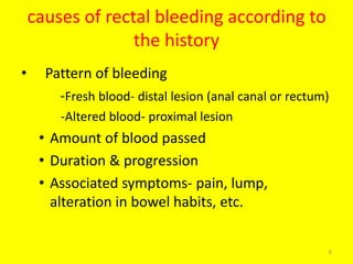 causes of rectal bleeding according to
the history
• Pattern of bleeding
-Fresh blood- distal lesion (anal canal or rectum)
-Altered blood- proximal lesion
• Amount of blood passed
• Duration & progression
• Associated symptoms- pain, lump,
alteration in bowel habits, etc.
6
 