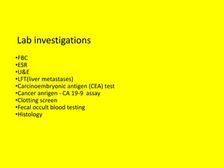 Lab investigations
•FBC
•ESR
•U&E
•LFT(liver metastases)
•Carcinoembryonic antigen (CEA) test
•Cancer anrigen - CA 19-9 assay
•Clotting screen
•Fecal occult blood testing
•Histology
 