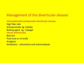 Management of the diverticular disease
•Uncomplicated symptomatic diverticular disease
High fiber diet
Antispasmodic eg- Colofac
Bulking agent eg - Fybogel
•Acute diverticulitis
Bed rest
Fluid only or nil orally
Analgesic
Antibiotics – cefuroxime and metronidazole
 