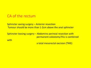 CA of the rectum
Sphincter saving surgery – Anterior resection
Tumour should be more than 1-2cm above the anal sphincter
Sphincter loosing surgery – Abdomino perineal resection with
permanent colostomy.This is combined
with
a total mesorectal excision (TME)
 