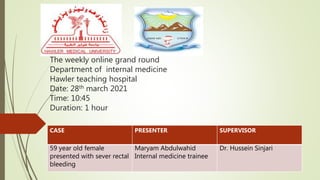 The weekly online grand round
Department of internal medicine
Hawler teaching hospital
Date: 28th march 2021
Time: 10:45
Duration: 1 hour
CASE PRESENTER SUPERVISOR
59 year old female
presented with sever rectal
bleeding
Maryam Abdulwahid
Internal medicine trainee
Dr. Hussein Sinjari
 