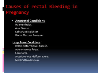 Causes of rectal Bleeding in
Pregnancy
 Anorectal Conditions
Haemorrhoids.
Anal Fissure.
Solitary Rectal Ulcer
Rectal Mucosal Prolapse
Large Bowel Conditions
Inflammatory bowel disease.
Adenomatous Polyp.
Carcinoma.
Arteriovenous Malformations.
Mecle’s Diverticulum.
 