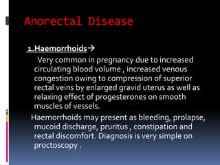 Anorectal Disease
1.Haemorrhoids
Very common in pregnancy due to increased
circulating blood volume , increased venous
congestion owing to compression of superior
rectal veins by enlarged gravid uterus as well as
relaxing effect of progesterones on smooth
muscles of vessels.
Haemorrhoids may present as bleeding, prolapse,
mucoid discharge, pruritus , constipation and
rectal discomfort. Diagnosis is very simple on
proctoscopy .
 