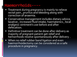Haemorrhoids----
 Treatment during pregnancy is mainly to relieve
rectal pain , pruritus and bleeding along with
correction of anaemia.
 Conservative management includes dietary advice,
laxative , increased fluid intake, haematenics , local
analgesic ointment’s use before and after
defecation.
 Definitive treatment can be done after delivery as
majority of pregnant patient get relief and
hemorrhoids resolve spontaneously after delivery .
 When no relief rubber band ligation and even
haemorrhoidectomy can be considered as a safe
procedure in pregnancy.
 