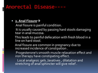 Anorectal Disease----
 2. Anal Fissure
Anal fissure is painful condition.
It is usually caused by passing hard stools damaging
tear in anal mucosa.
This leads to painful defecation with fresh blood in a
line on hard stool.
Anal fissure are common in pregnancy due to
increased incidence of constipation .
Progesterone's smooth muscle relaxation effect and
iron therapy have constipating effect.
Local analgesic gels ,laxatives , dilatation and
stretching of anal sphincter will give relief .
 