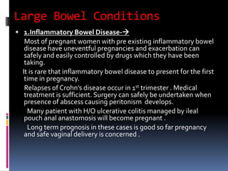 Large Bowel Conditions
 1.Inflammatory Bowel Disease-
Most of pregnant women with pre existing inflammatory bowel
disease have uneventful pregnancies and exacerbation can
safely and easily controlled by drugs which they have been
taking.
It is rare that inflammatory bowel disease to present for the first
time in pregnancy.
Relapses of Crohn’s disease occur in 1st trimester . Medical
treatment is sufficient. Surgery can safely be undertaken when
presence of abscess causing peritonism develops.
Many patient with H/O ulcerative colitis managed by ileal
pouch anal anastomosis will become pregnant .
Long term prognosis in these cases is good so far pregnancy
and safe vaginal delivery is concerned .
 