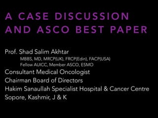 A C A S E D I S C U S S I O N
A N D A S C O B E S T PA P E R
Prof. Shad Salim Akhtar
MBBS, MD, MRCP(UK), FRCP(Edin), FACP(USA)
Fellow AUICC, Member ASCO, ESMO
Consultant Medical Oncologist
Chairman Board of Directors
Hakim Sanaullah Specialist Hospital & Cancer Centre
Sopore, Kashmir, J & K
 