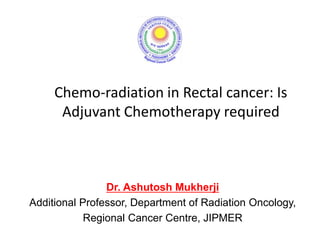 Chemo-radiation in Rectal cancer: Is
Adjuvant Chemotherapy required
Dr. Ashutosh Mukherji
Additional Professor, Department of Radiation Oncology,
Regional Cancer Centre, JIPMER
 
