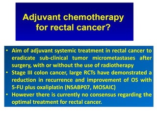 • Aim of adjuvant systemic treatment in rectal cancer to
eradicate sub-clinical tumor micrometastases after
surgery, with or without the use of radiotherapy
• Stage III colon cancer, large RCTs have demonstrated a
reduction in recurrence and improvement of OS with
5-FU plus oxaliplatin (NSABP07, MOSAIC)
• However there is currently no consensus regarding the
optimal treatment for rectal cancer.
 