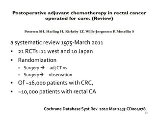 a systematic review 1975-March 2011
 21 RCTs :11 west and 10 Japan
 Randomization
 Surgery  adj CT vs
 Surgery observation
 Of ~16,000 patients with CRC,
 ~10,000 patients with rectal CA
Cochrane Database Syst Rev. 2012 Mar 14;3:CD004078.
19
 