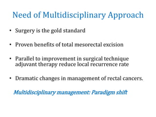 Need of Multidisciplinary Approach
• Surgery is the gold standard
• Proven benefits of total mesorectal excision
• Parallel to improvement in surgical technique
adjuvant therapy reduce local recurrence rate
• Dramatic changes in management of rectal cancers.
Multidisciplinary management: Paradigm shift
 