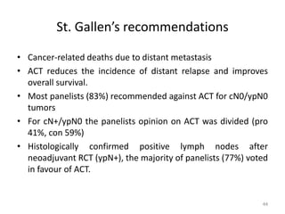 St. Gallen’s recommendations
• Cancer-related deaths due to distant metastasis
• ACT reduces the incidence of distant relapse and improves
overall survival.
• Most panelists (83%) recommended against ACT for cN0/ypN0
tumors
• For cN+/ypN0 the panelists opinion on ACT was divided (pro
41%, con 59%)
• Histologically confirmed positive lymph nodes after
neoadjuvant RCT (ypN+), the majority of panelists (77%) voted
in favour of ACT.
44
 