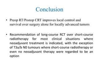 Conclusion
• Preop RT/Postop CRT improves local control and
survival over surgery alone for locally advanced tumors
• Recommendation of long-course RCT over short-course
radiotherapy for most clinical situations where
neoadjuvant treatment is indicated, with the exception
of T3a/b N0 tumours where short-course radiotherapy or
even no neoadjuvant therapy were regarded to be an
option
 