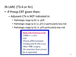 IN LARC (T3-4 or N+)
• If Preop CRT given then:
– Adjuvant CTx is NOT indicated in:
• Pathologic stage (y-0) i.e. pCR
• Pathologic stage (y-I) i.e. pT1-2 particularly low-risk
• Pathologic stage (y-II) i.e. pT3 particularly low-risk
48
 