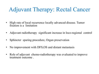 Adjuvant Therapy: Rectal Cancer
• High rate of local recurrence locally advanced disease. Tumor
fixation is a limitation
• Adjuvant radiotherapy significant increase in loco-regional control
• Sphincter sparing procedure, Organ preservation
• No improvement with DFS,OS and distant metastasis
• Role of adjuvant chemo-radiotherapy was evaluated to improve
treatment outcome .
 