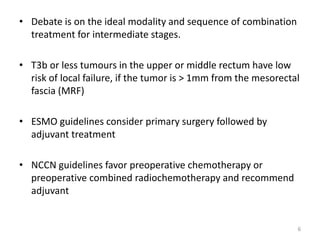 • Debate is on the ideal modality and sequence of combination
treatment for intermediate stages.
• T3b or less tumours in the upper or middle rectum have low
risk of local failure, if the tumor is > 1mm from the mesorectal
fascia (MRF)
• ESMO guidelines consider primary surgery followed by
adjuvant treatment
• NCCN guidelines favor preoperative chemotherapy or
preoperative combined radiochemotherapy and recommend
adjuvant
6
 