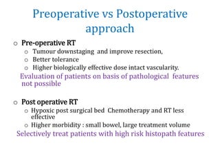 Preoperative vs Postoperative
approach
o Pre-operative RT
o Tumour downstaging and improve resection,
o Better tolerance
o Higher biologically effective dose intact vascularity.
Evaluation of patients on basis of pathological features
not possible
o Post operative RT
o Hypoxic post surgical bed Chemotherapy and RT less
effective
o Higher morbidity : small bowel, large treatment volume
Selectively treat patients with high risk histopath features
 
