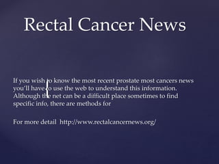 {
Rectal Cancer News
If you wish to know the most recent prostate most cancers news
you’ll have to use the web to understand this information.
Although the net can be a difficult place sometimes to find
specific info, there are methods for
For more detail http://www.rectalcancernews.org/
 