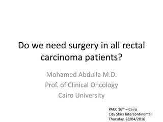 Do we need surgery in all rectal
carcinoma patients?
Mohamed Abdulla M.D.
Prof. of Clinical Oncology
Cairo University
PACC 16th – Cairo
City Stars Intercontinental
Thursday, 28/04/2016
 