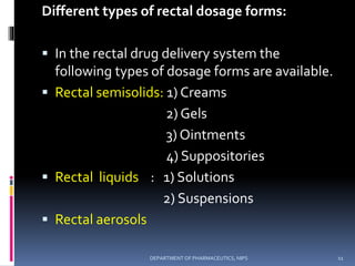 Different types of rectal dosage forms:
 In the rectal drug delivery system the
following types of dosage forms are available.
 Rectal semisolids: 1) Creams
2) Gels
3) Ointments
4) Suppositories
 Rectal liquids : 1) Solutions
2) Suspensions
 Rectal aerosols
11DEPARTMENT OF PHARMACEUTICS, NIPS
 