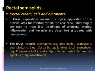 @
Rectal semisolids:
 Rectal cream, gels and ointments-
 These preparations are used for topical application to the
perianal area for insertion within the anal canal. They largely
are used to treat local conditions of anorectal pruritis,
inflammation and the pain and discomfort associated with
hemorrhoids.
 The drugs includes astringents (eg. Zinc oxide), protectants
and lubricants ( eg. Cocoa butter, lanolin), local anaestheics
(eg. Pramoxine HCL), and antipruritis and anti inflammatory
agents( eg. Hydrocortisone)
12DEPARTMENT OF PHARMACEUTICS, NIPS
 