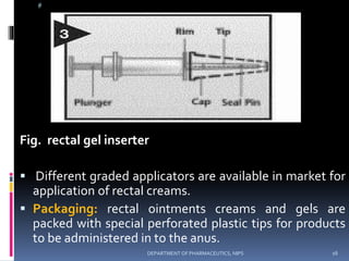 @
Fig. rectal gel inserter
 Different graded applicators are available in market for
application of rectal creams.
 Packaging: rectal ointments creams and gels are
packed with special perforated plastic tips for products
to be administered in to the anus.
16DEPARTMENT OF PHARMACEUTICS, NIPS
 